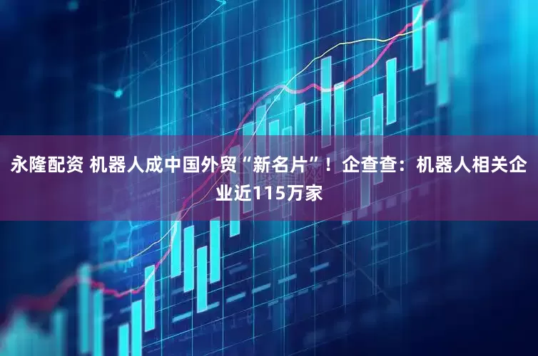 永隆配资 机器人成中国外贸“新名片”！企查查：机器人相关企业近115万家